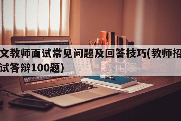 语文教师面试常见问题及回答技巧(教师招聘面试答辩100题)